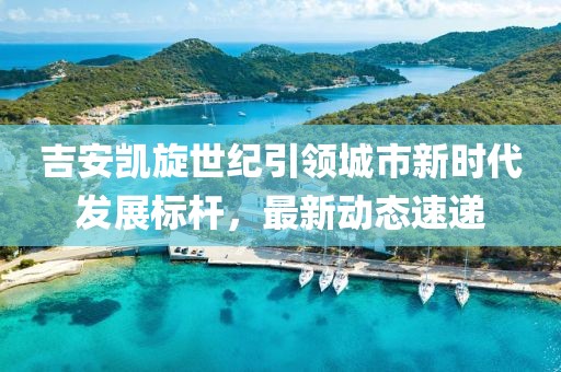 吉安凱旋世紀引領城市新時代發(fā)展標桿，最新動態(tài)速遞