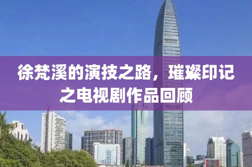 徐梵溪的演技之路，璀璨印記之電視劇作品回顧