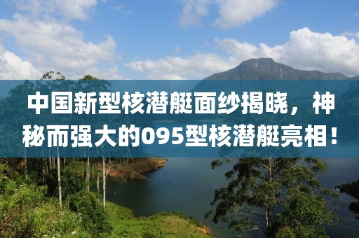 中國新型核潛艇面紗揭曉，神秘而強大的095型核潛艇亮相！