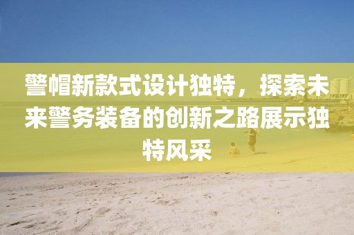 警帽新款式設(shè)計獨特，探索未來警務(wù)裝備的創(chuàng)新之路展示獨特風采