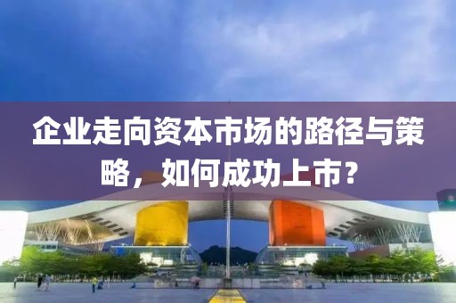 企業(yè)走向資本市場(chǎng)的路徑與策略，如何成功上市？