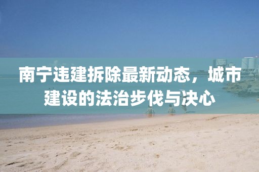 南寧違建拆除最新動態(tài)，城市建設的法治步伐與決心