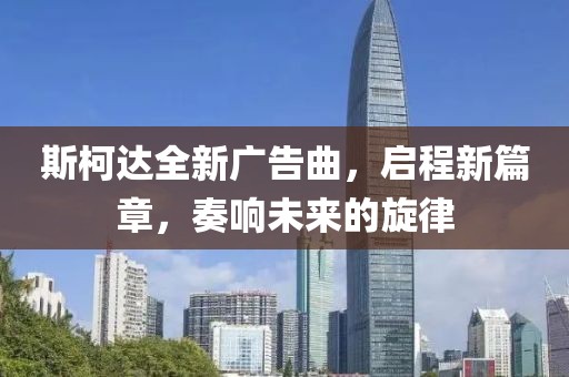 斯柯達(dá)全新廣告曲，啟程新篇章，奏響未來(lái)的旋律