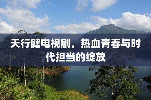 天行健電視劇，熱血青春與時(shí)代擔(dān)當(dāng)?shù)木`放