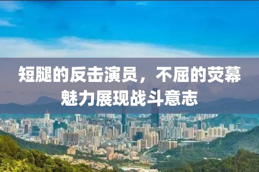 短腿的反擊演員，不屈的熒幕魅力展現(xiàn)戰(zhàn)斗意志