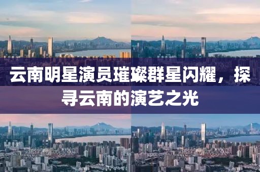 云南明星演員璀璨群星閃耀，探尋云南的演藝之光