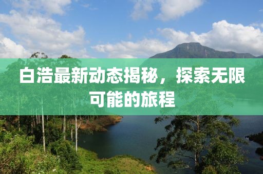 白浩最新動(dòng)態(tài)揭秘，探索無限可能的旅程