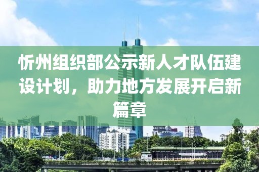 忻州組織部公示新人才隊伍建設(shè)計劃,助力地方發(fā)展開啟新篇章