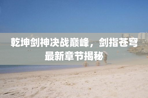 乾坤劍神決戰(zhàn)巔峰，劍指蒼穹最新章節(jié)揭秘