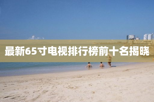 最新65寸電視排行榜前十名揭曉