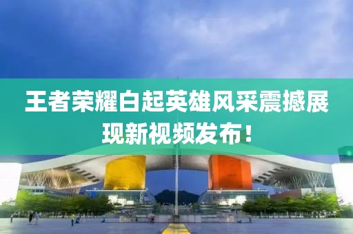 王者榮耀白起英雄風(fēng)采震撼展現(xiàn)新視頻發(fā)布！
