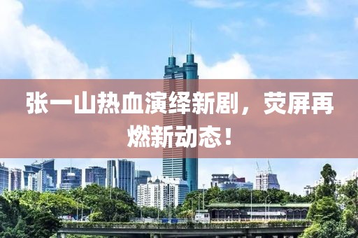 張一山熱血演繹新劇，熒屏再燃新動態(tài)！