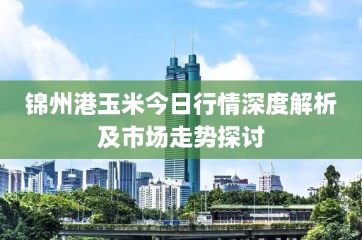 錦州港玉米今日行情深度解析及市場(chǎng)走勢(shì)探討