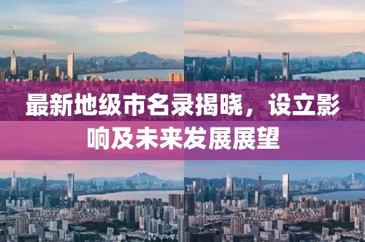 最新地級市名錄揭曉，設(shè)立影響及未來發(fā)展展望