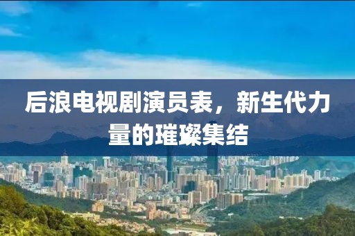 后浪電視劇演員表，新生代力量的璀璨集結(jié)
