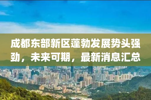 成都東部新區(qū)蓬勃發(fā)展勢頭強勁，未來可期，最新消息匯總