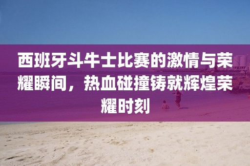 西班牙斗牛士比賽的激情與榮耀瞬間，熱血碰撞鑄就輝煌榮耀時(shí)刻