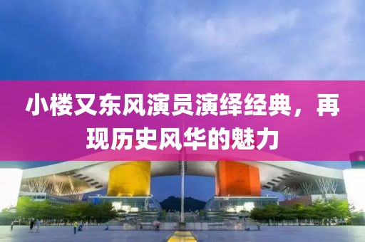 小樓又東風(fēng)演員演繹經(jīng)典，再現(xiàn)歷史風(fēng)華的魅力