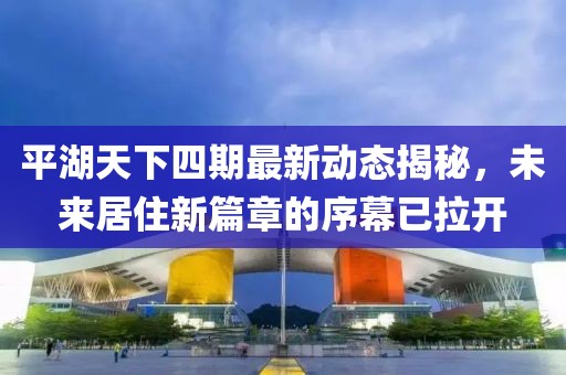 平湖天下四期最新動態(tài)揭秘，未來居住新篇章的序幕已拉開