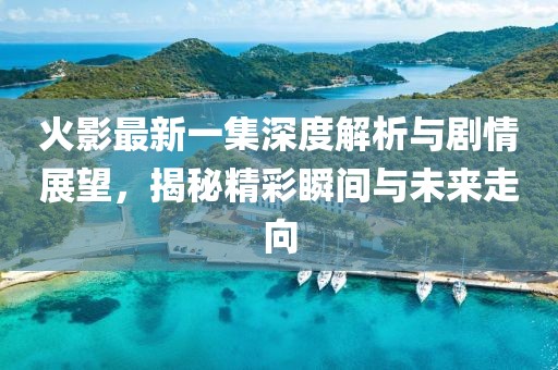 火影最新一集深度解析與劇情展望，揭秘精彩瞬間與未來走向
