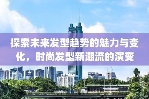 探索未來發(fā)型趨勢的魅力與變化，時尚發(fā)型新潮流的演變