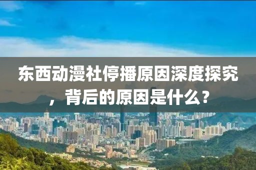 東西動漫社停播原因深度探究，背后的原因是什么？