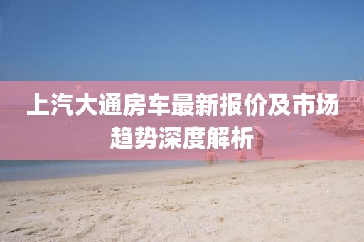 上汽大通房車最新報(bào)價(jià)及市場(chǎng)趨勢(shì)深度解析