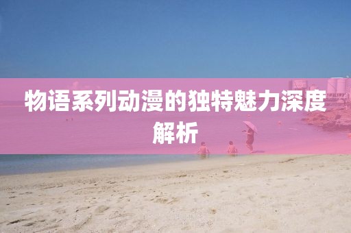 物語系列動(dòng)漫的獨(dú)特魅力深度解析