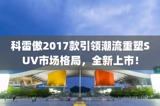 科雷傲2017款引領(lǐng)潮流重塑SUV市場格局，全新上市！