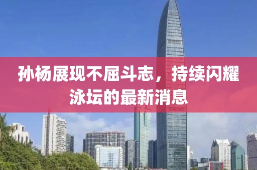 孫楊展現(xiàn)不屈斗志，持續(xù)閃耀泳壇的最新消息