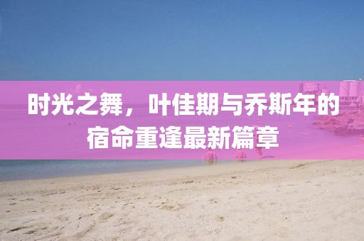 時(shí)光之舞，葉佳期與喬斯年的宿命重逢最新篇章