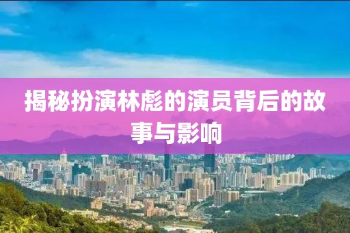 揭秘扮演林彪的演員背后的故事與影響