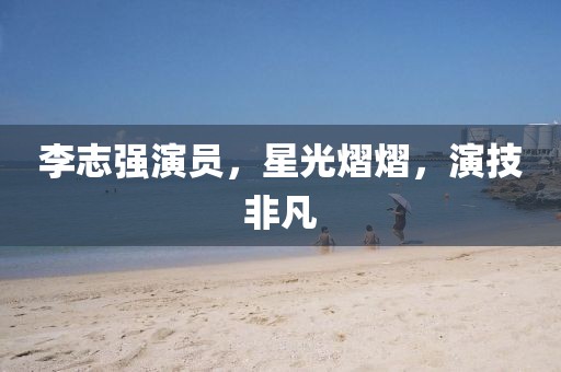 李志強(qiáng)演員，星光熠熠，演技非凡