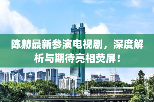 陳赫最新參演電視劇，深度解析與期待亮相熒屏！