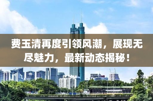 費(fèi)玉清再度引領(lǐng)風(fēng)潮，展現(xiàn)無盡魅力，最新動(dòng)態(tài)揭秘！