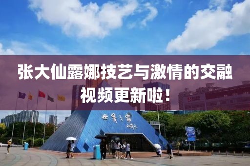 張大仙露娜技藝與激情的交融視頻更新啦！