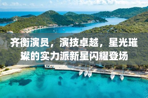 齊衡演員，演技卓越，星光璀璨的實力派新星閃耀登場