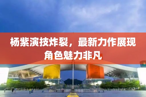 楊紫演技炸裂，最新力作展現(xiàn)角色魅力非凡