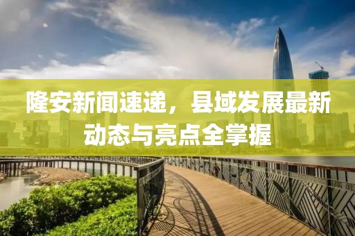 隆安新聞速遞，縣域發(fā)展最新動態(tài)與亮點全掌握