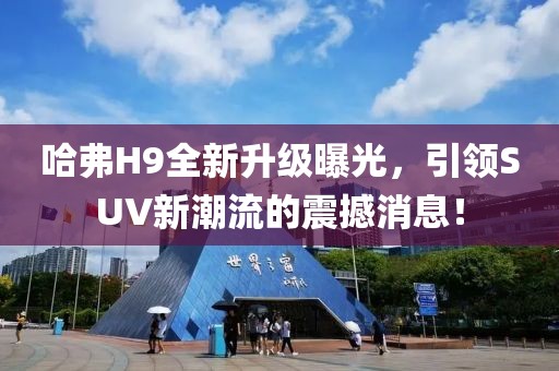 哈弗H9全新升級曝光，引領(lǐng)SUV新潮流的震撼消息！