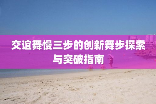 交誼舞慢三步的創(chuàng)新舞步探索與突破指南