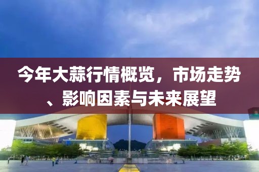 今年大蒜行情概覽,市場(chǎng)走勢(shì)、影響因素與未來(lái)展望