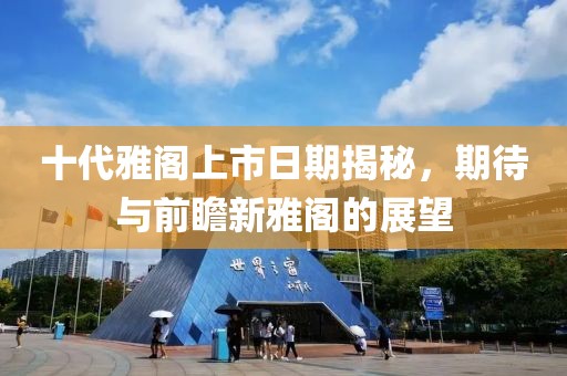 十代雅閣上市日期揭秘，期待與前瞻新雅閣的展望