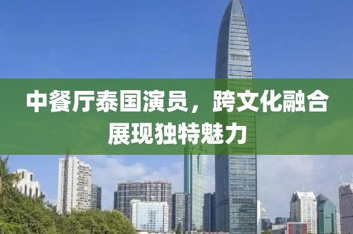 中餐廳泰國(guó)演員,跨文化融合展現(xiàn)獨(dú)特魅力