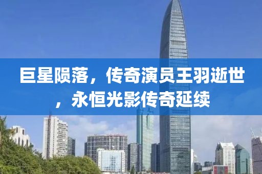 巨星隕落，傳奇演員王羽逝世，永恒光影傳奇延續(xù)
