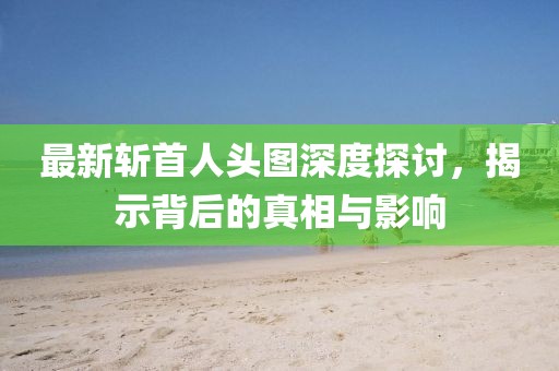 最新斬首人頭圖深度探討，揭示背后的真相與影響