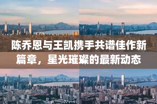 陳喬恩與王凱攜手共譜佳作新篇章,星光璀璨的最新動態(tài)