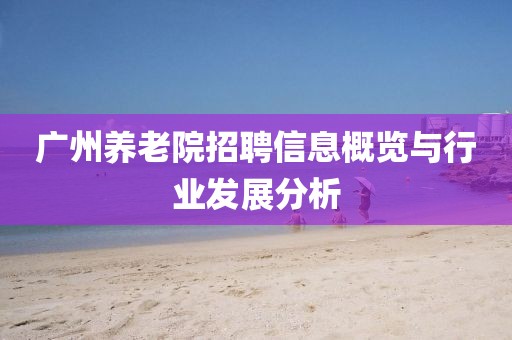 廣州養(yǎng)老院招聘信息概覽與行業(yè)發(fā)展分析
