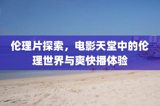 倫理片探索，電影天堂中的倫理世界與爽快播體驗(yàn)