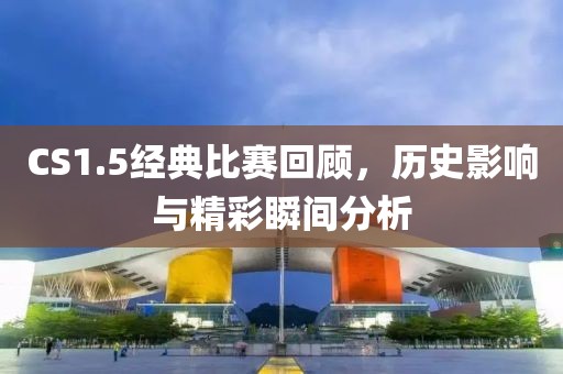 CS1.5經(jīng)典比賽回顧,歷史影響與精彩瞬間分析